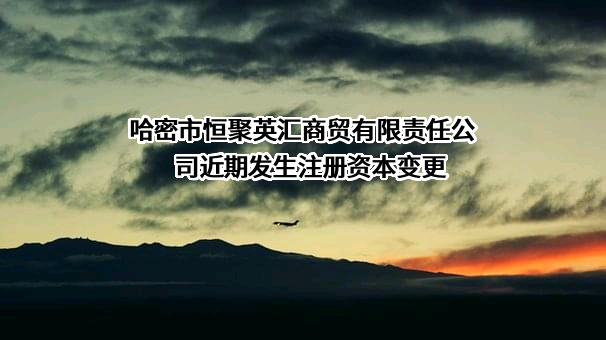 哈密市恒聚英汇商贸有限责任公司近期发生注册资本变更