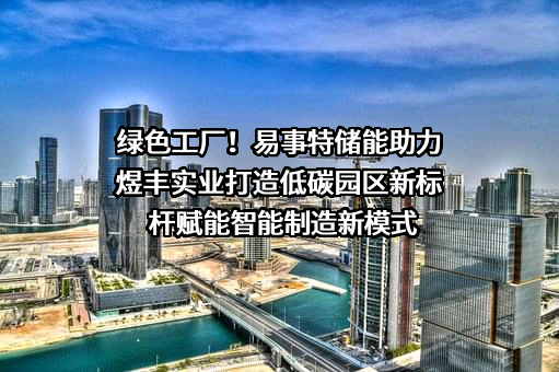 绿色工厂！易事特储能助力煜丰实业打造低碳园区新标杆赋能智能制造新模式