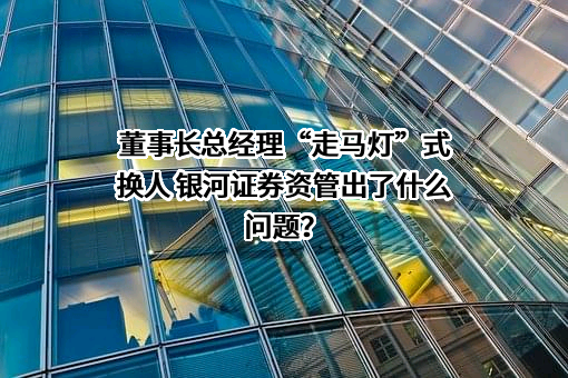 董事长总经理“走马灯”式换人 银河证券资管出了什么问题？