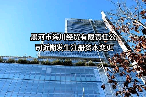 黑河市海川经贸有限责任公司近期发生注册资本变更