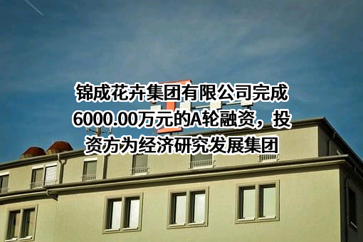 锦成花卉集团有限公司完成6000.00万元的A轮融资，投资方为经济研究发展集团