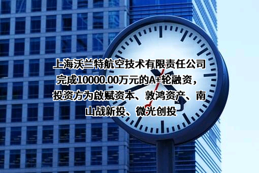 上海沃兰特航空技术有限责任公司完成10000.00万元的A+轮融资，投资方为啟赋资本、敦鸿资产、南山战新投、微光创投