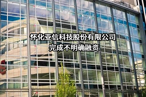 怀化亚信科技股份有限公司完成不明确融资