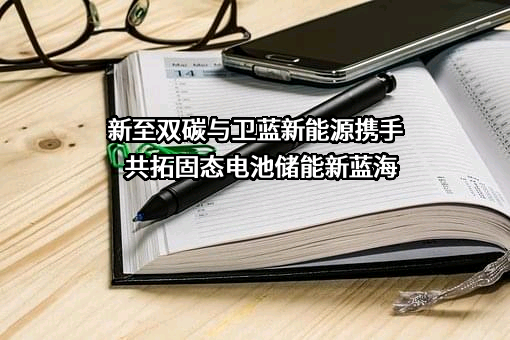 新至双碳与卫蓝新能源携手共拓固态电池储能新蓝海