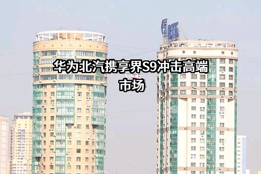 华为北汽携享界S9冲击高端市场