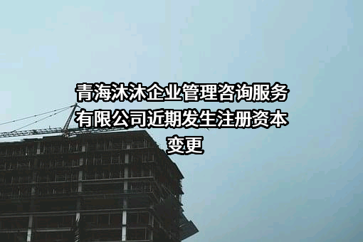 青海沐沐企业管理咨询服务有限公司近期发生注册资本变更