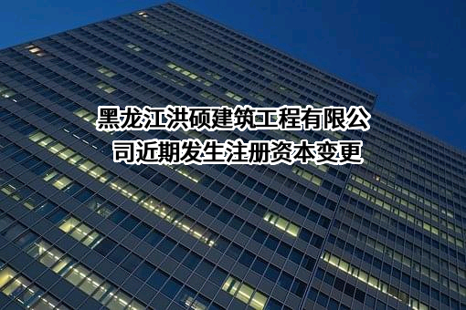 黑龙江洪硕建筑工程有限公司近期发生注册资本变更