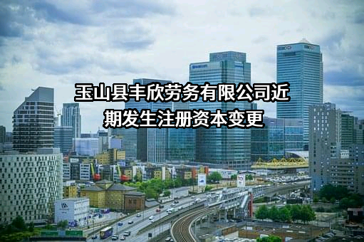 玉山县丰欣劳务有限公司近期发生注册资本变更