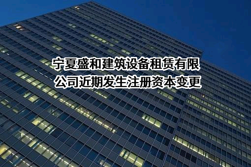 宁夏盛和建筑设备租赁有限公司近期发生注册资本变更