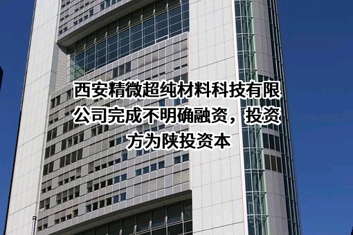 西安精微超纯材料科技有限公司完成不明确融资，投资方为陕投资本