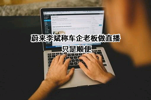 蔚来李斌称车企老板做直播只是顺便