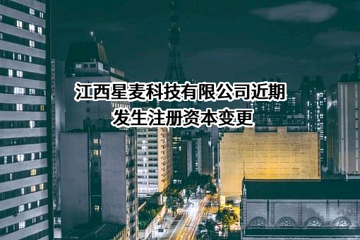 江西星麦科技有限公司近期发生注册资本变更