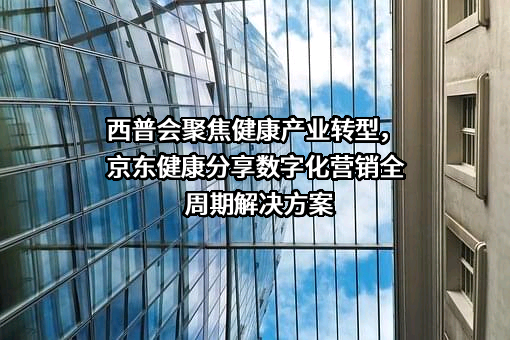 西普会聚焦健康产业转型，京东健康分享数字化营销全周期解决方案