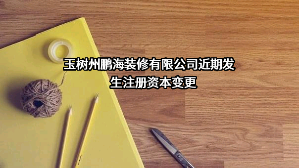 玉树州鹏海装修有限公司近期发生注册资本变更