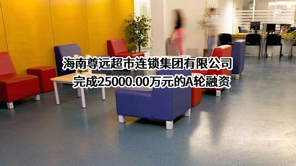 海南尊远超市连锁集团有限公司完成25000.00万元的A轮融资