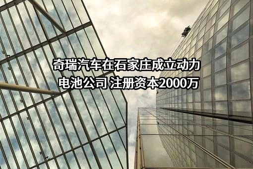 奇瑞汽车在石家庄成立动力电池公司 注册资本2000万