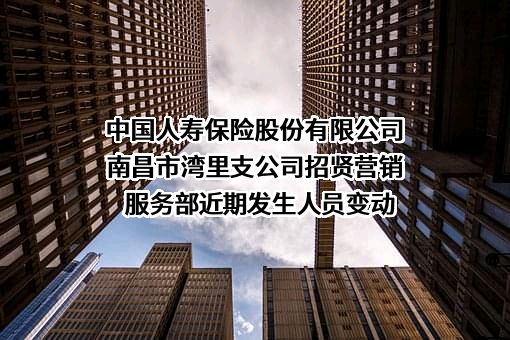 中国人寿保险股份有限公司南昌市湾里支公司招贤营销服务部近期发生人员变动