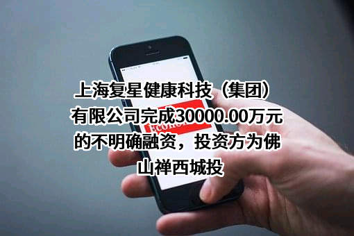 上海复星健康科技（集团）有限公司完成30000.00万元的不明确融资，投资方为佛山禅西城投