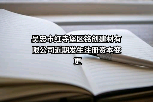 吴忠市红寺堡区铭创建材有限公司近期发生注册资本变更