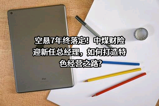 空悬7年终落定！中煤财险迎新任总经理，如何打造特色经营之路?