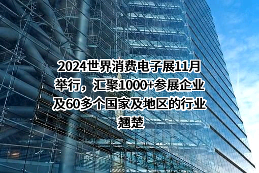 2024世界消费电子展11月举行，汇聚1000+参展企业及60多个国家及地区的行业翘楚