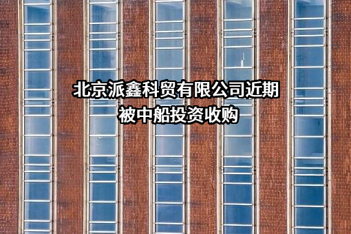 北京派鑫科贸有限公司近期被中船投资收购
