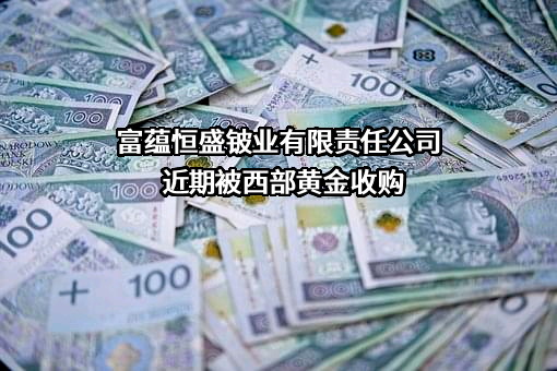 富蕴恒盛铍业有限责任公司近期被西部黄金收购