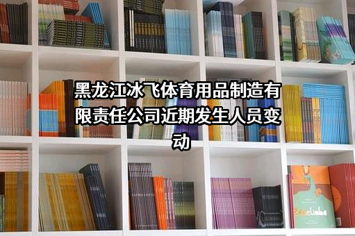 黑龙江冰飞体育用品制造有限责任公司近期发生人员变动