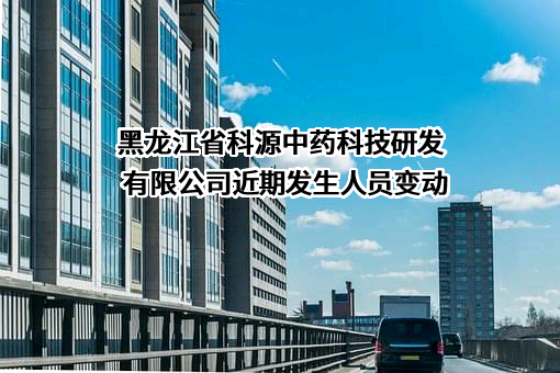 黑龙江省科源中药科技研发有限公司近期发生人员变动