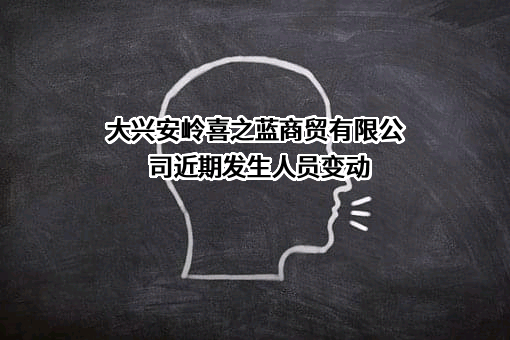 大兴安岭喜之蓝商贸有限公司近期发生人员变动