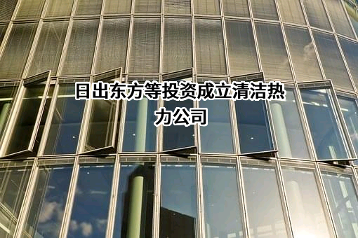 日出东方等投资成立清洁热力公司