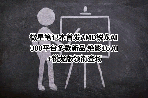 微星笔记本首发AMD锐龙AI 300平台多款新品 绝影16 AI+锐龙版领衔登场