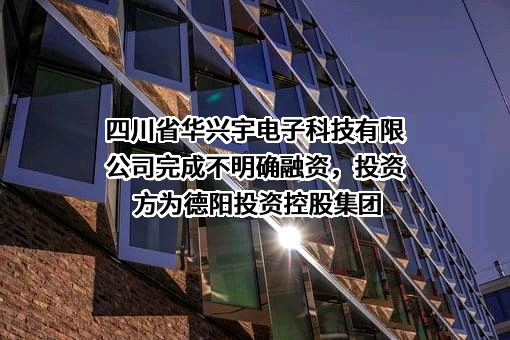 四川省华兴宇电子科技有限公司完成不明确融资，投资方为德阳投资控股集团