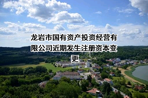 龙岩市国有资产投资经营有限公司近期发生注册资本变更