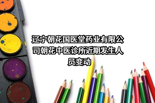 辽宁朝花国医堂药业有限公司朝花中医诊所近期发生人员变动