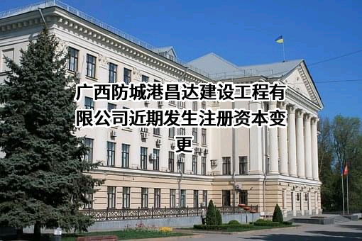 广西防城港昌达建设工程有限公司近期发生注册资本变更