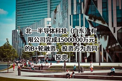 北一半导体科技（广东）有限公司完成15000.00万元的B+轮融资，投资方为吾同投资