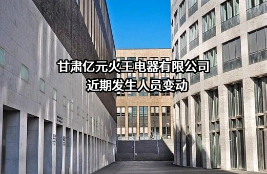 甘肃亿元火王电器有限公司近期发生人员变动