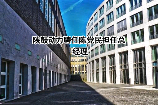 陕鼓动力聘任陈党民担任总经理