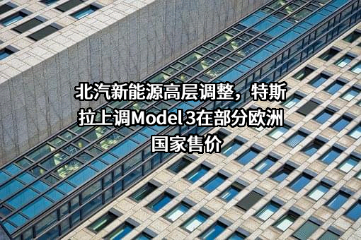 北汽新能源高层调整，特斯拉上调Model 3在部分欧洲国家售价