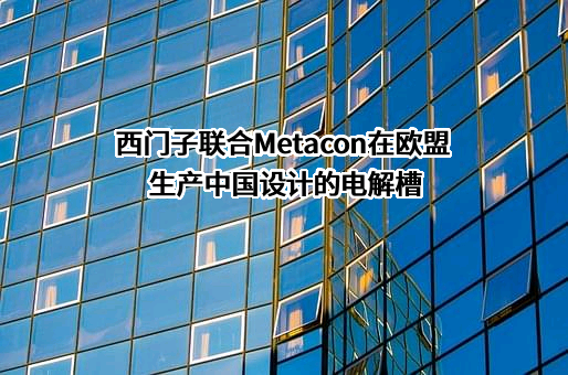 西门子联合Metacon在欧盟生产中国设计的电解槽