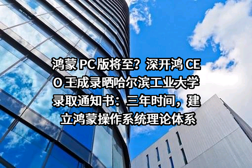 鸿蒙 PC 版将至？深开鸿 CEO 王成录晒哈尔滨工业大学录取通知书：三年时间，建立鸿蒙操作系统理论体系