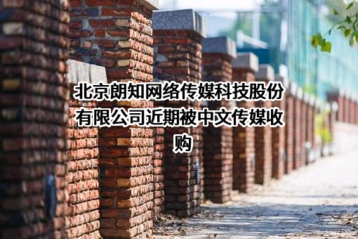 北京朗知网络传媒科技股份有限公司近期被中文传媒收购