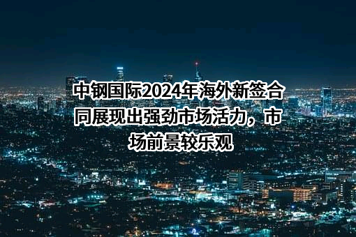 中钢国际2024年海外新签合同展现出强劲市场活力，市场前景较乐观