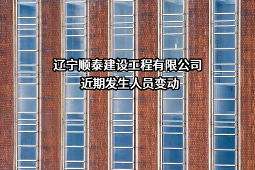 辽宁顺泰建设工程有限公司近期发生人员变动