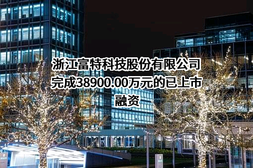 浙江富特科技股份有限公司完成38900.00万元的已上市融资