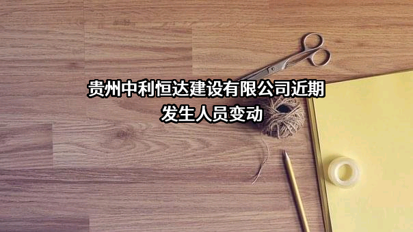 贵州中利恒达建设有限公司近期发生人员变动