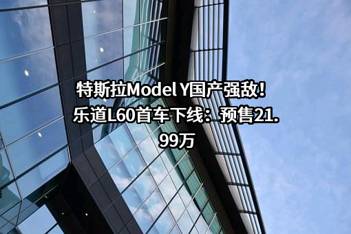 特斯拉Model Y国产强敌！乐道L60首车下线：预售21.99万