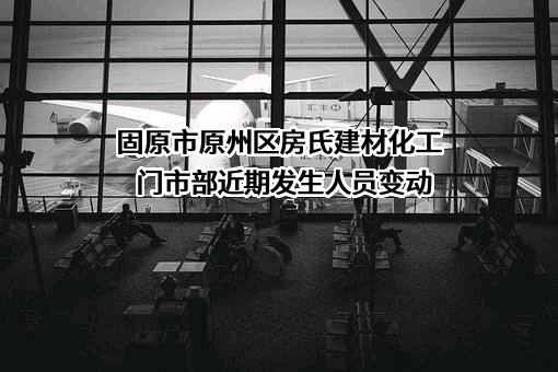 固原市原州区房氏建材化工门市部近期发生人员变动