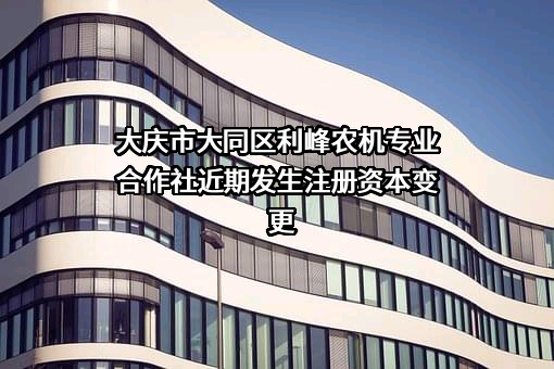 大庆市大同区利峰农机专业合作社近期发生注册资本变更